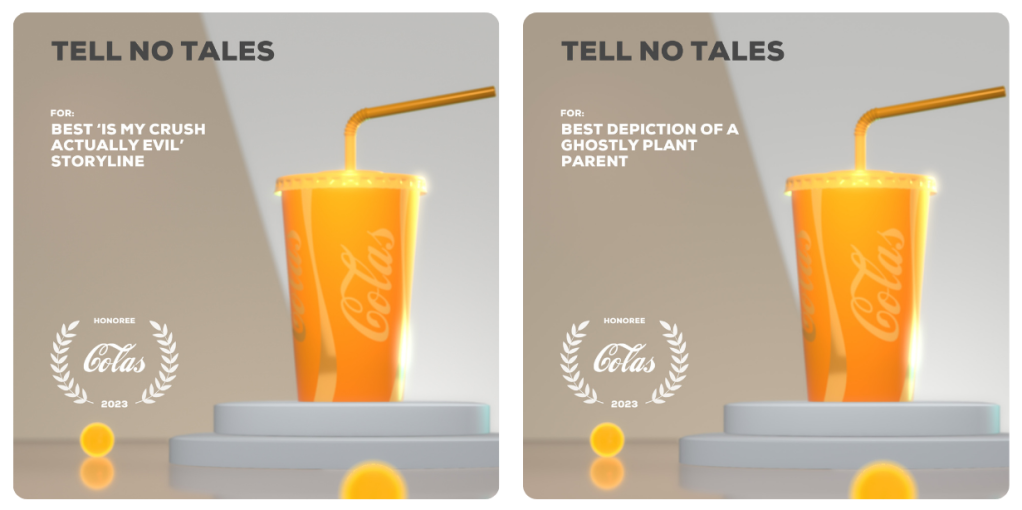 Image 1: An image of a golden takeaway Cola cup, with an award show-style badge reading "Honoree, Colas 2023". The award reads "Tell No Tales, for: Best 'Is My Crush Actually Evil' Storyline. Image 2: An image of a golden takeaway Cola cup, with an award show-style badge reading "Honoree, Colas 2023". The award reads "Tell No Tales, for: Best Depiction of a Ghostly Plant Parent